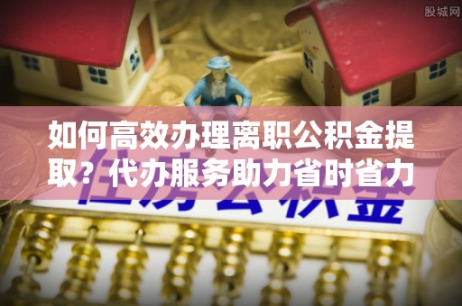 兰屿如何高效办理离职公积金提取？代办服务助力省时省力