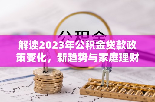 兰屿解读2023年公积金贷款政策变化，新趋势与家庭理财规划
